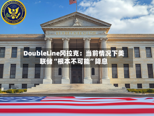 DoubleLine冈拉克：当前情况下美联储“根本不可能	”降息-第2张图片