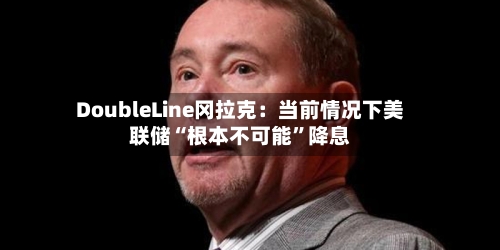DoubleLine冈拉克：当前情况下美联储“根本不可能”降息-第3张图片