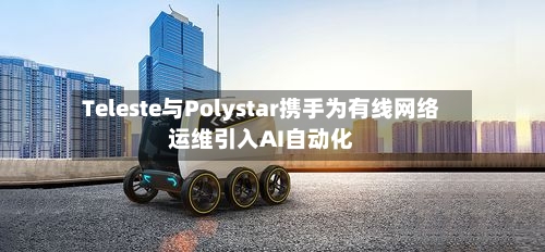 Teleste与Polystar携手为有线网络运维引入AI自动化-第3张图片