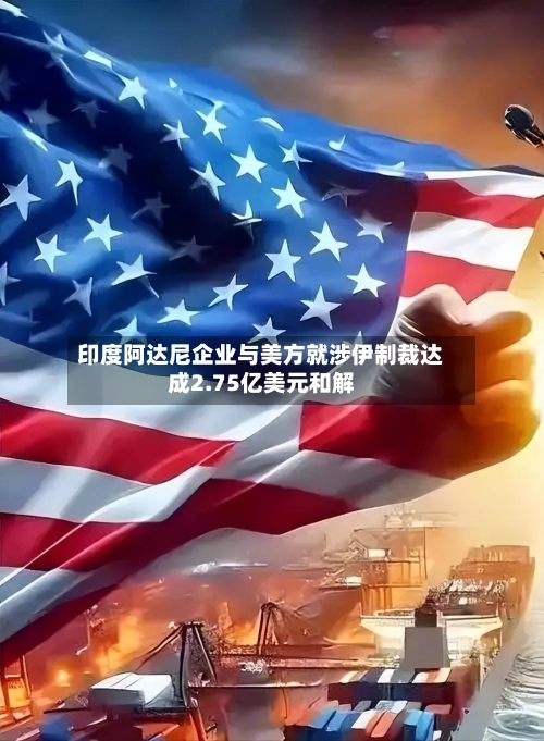 印度阿达尼企业与美方就涉伊制裁达成2.75亿美元和解