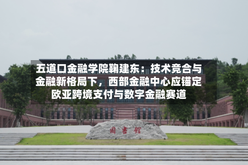 五道口金融学院鞠建东：技术竞合与金融新格局下，西部金融中心应锚定欧亚跨境支付与数字金融赛道-第3张图片