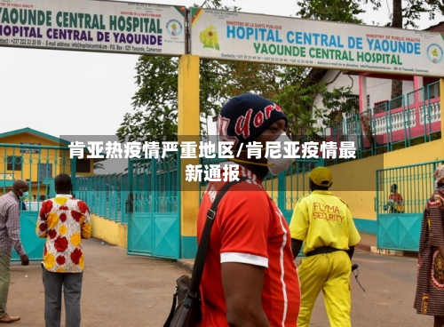 肯亚热疫情严重地区/肯尼亚疫情最新通报-第2张图片