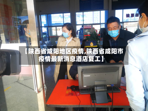 【陕西省咸阳地区疫情,陕西省咸阳市疫情最新消息酒店复工】