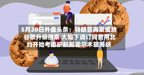 5月20日外盘头条：特朗普再发威胁 谷歌升级搜索 大幅下调订阅费用北约开始考虑护航船霍尔木兹海峡-第2张图片